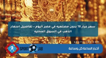 سعر عيار 18 بدون مصنعية في مصر اليوم – تفاصيل أسعار الذهب في السوق المحلية